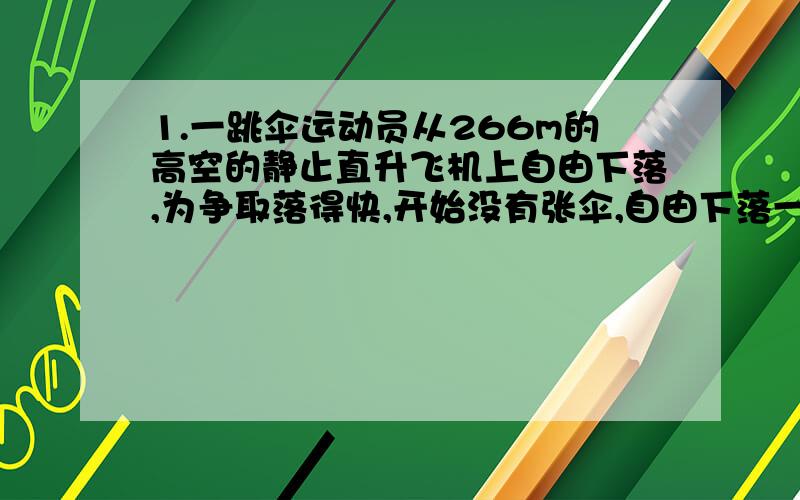 1.一跳伞运动员从266m的高空的静止直升飞机上自由下落,为争取落得快,开始没有张伞,自由下落一段后再张开伞,张开伞以后