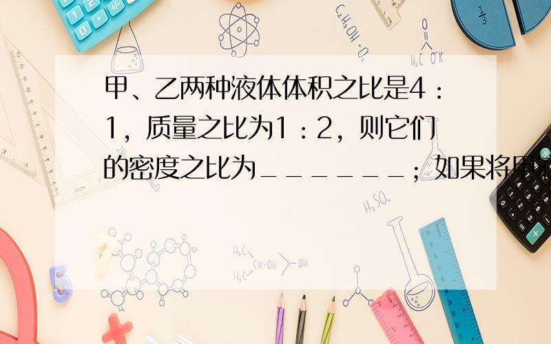 甲、乙两种液体体积之比是4：1，质量之比为1：2，则它们的密度之比为______；如果将甲液体倒去一半，乙液体倒去三分之