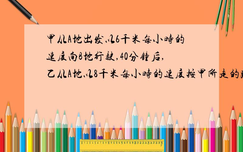 甲从A地出发以6千米每小时的速度向B地行驶,40分钟后,乙从A地以8千米每小时的速度按甲所走的路径追甲,求AB二地间的距