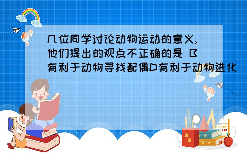 几位同学讨论动物运动的意义,他们提出的观点不正确的是 B有利于动物寻找配偶D有利于动物进化