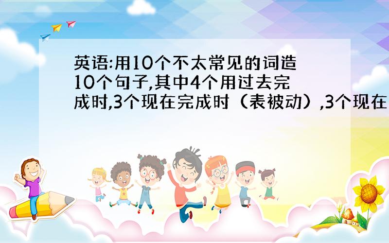 英语:用10个不太常见的词造10个句子,其中4个用过去完成时,3个现在完成时（表被动）,3个现在完成时.句子最好长一点,