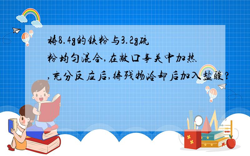 将8.4g的铁粉与3.2g硫粉均匀混合,在敞口事关中加热,充分反应后,待残物冷却后加入盐酸?