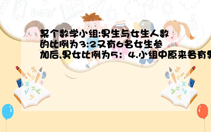 某个数学小组:男生与女生人数的比例为3:2又有6名女生参加后,男女比例为5：4.小组中原来各有男女生多少人?