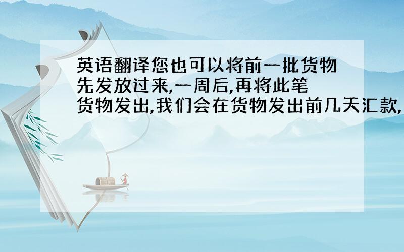 英语翻译您也可以将前一批货物先发放过来,一周后,再将此笔货物发出,我们会在货物发出前几天汇款,我们将尊重您的意见!