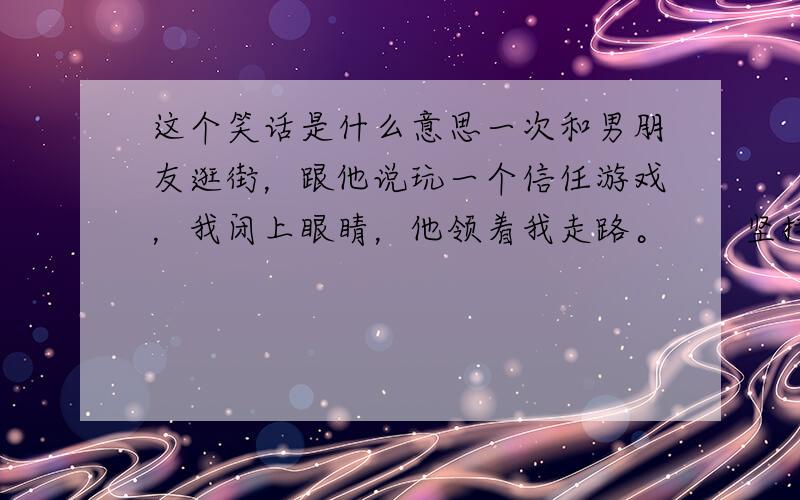 这个笑话是什么意思一次和男朋友逛街，跟他说玩一个信任游戏，我闭上眼睛，他领着我走路。　　坚持了好久，一直到顺利上了地铁。