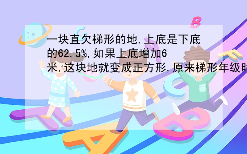 一块直欠梯形的地,上底是下底的62.5%,如果上底增加6米,这块地就变成正方形,原来梯形年级时多少平方米