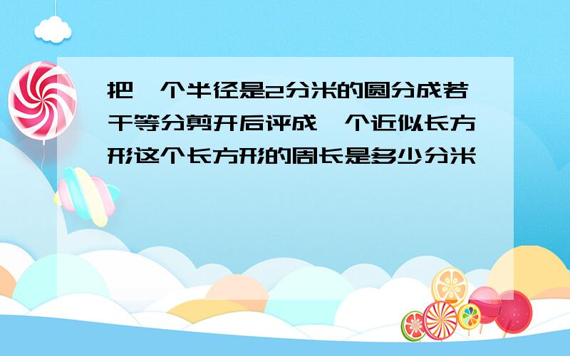 把一个半径是2分米的圆分成若干等分剪开后评成一个近似长方形这个长方形的周长是多少分米