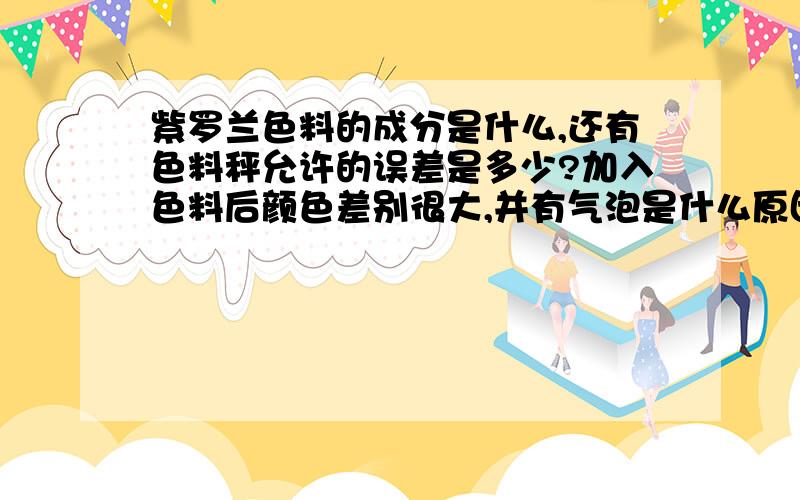 紫罗兰色料的成分是什么,还有色料秤允许的误差是多少?加入色料后颜色差别很大,并有气泡是什么原因造成的?