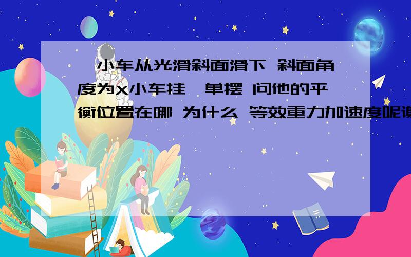 一小车从光滑斜面滑下 斜面角度为X小车挂一单摆 问他的平衡位置在哪 为什么 等效重力加速度呢谢谢了,大