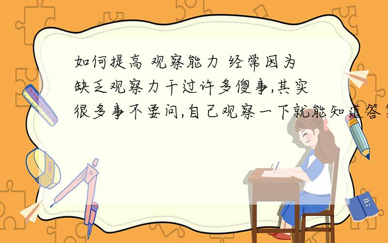 如何提高 观察能力 经常因为缺乏观察力干过许多傻事,其实很多事不要问,自己观察一下就能知道答案,但是我总是不会观察.