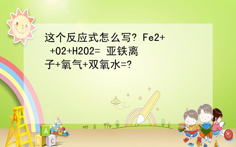 这个反应式怎么写? Fe2+ +O2+H2O2= 亚铁离子+氧气+双氧水=?