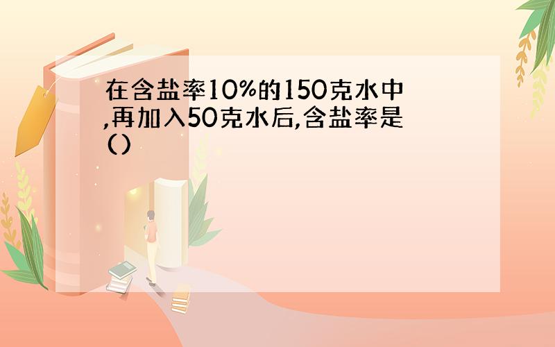 在含盐率10%的150克水中,再加入50克水后,含盐率是()