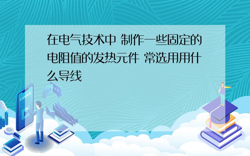 在电气技术中 制作一些固定的电阻值的发热元件 常选用用什么导线