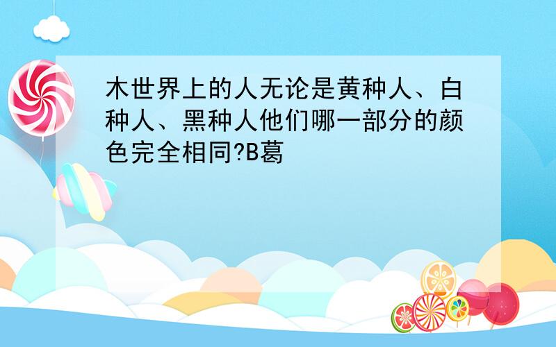 木世界上的人无论是黄种人、白种人、黑种人他们哪一部分的颜色完全相同?B葛