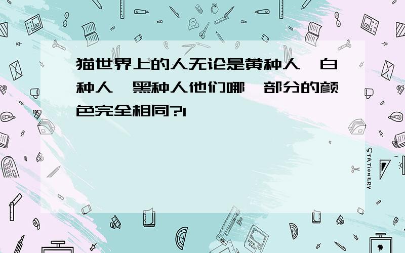 猫世界上的人无论是黄种人、白种人、黑种人他们哪一部分的颜色完全相同?l锑