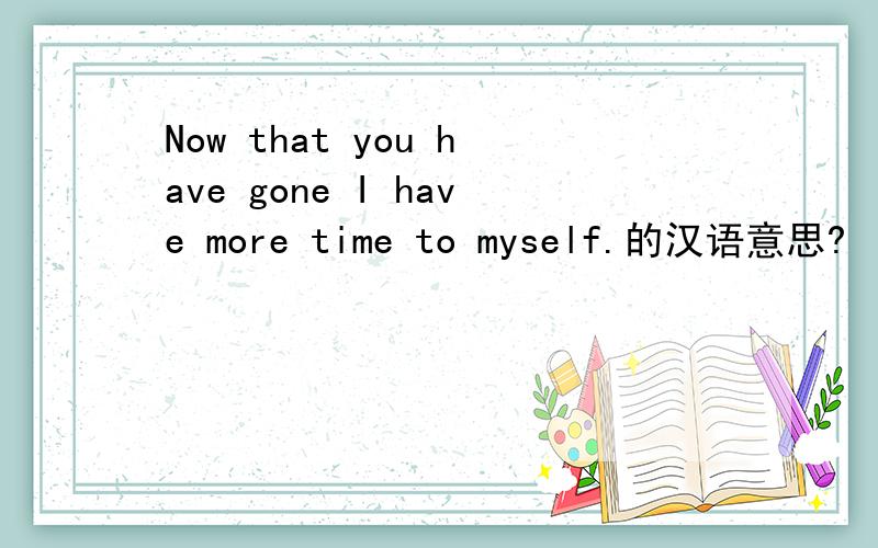 Now that you have gone I have more time to myself.的汉语意思?