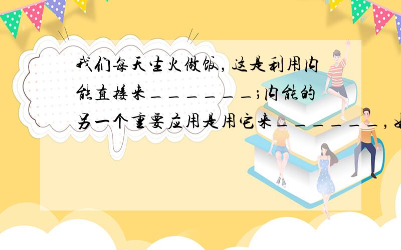 我们每天生火做饭，这是利用内能直接来______；内能的另一个重要应用是用它来______，如今使用的各种热机就是利用这