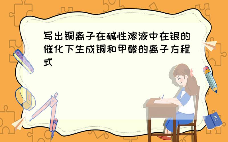 写出铜离子在碱性溶液中在银的催化下生成铜和甲酸的离子方程式