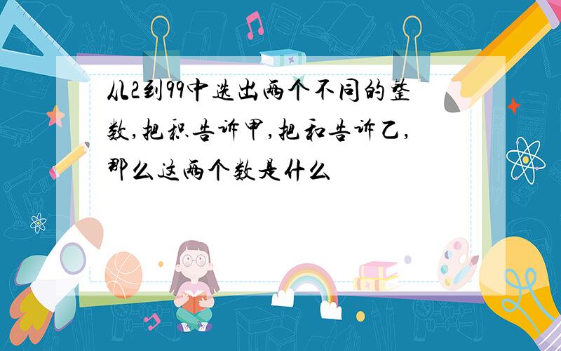 从2到99中选出两个不同的整数,把积告诉甲,把和告诉乙,那么这两个数是什么