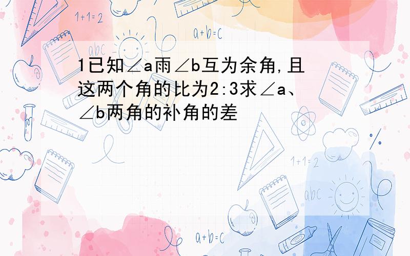 1已知∠a雨∠b互为余角,且这两个角的比为2:3求∠a、∠b两角的补角的差