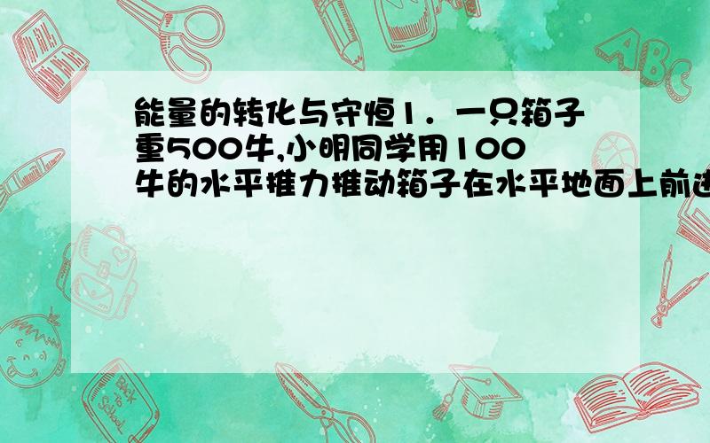 能量的转化与守恒1．一只箱子重500牛,小明同学用100牛的水平推力推动箱子在水平地面上前进了5米,则推力对箱子做了（