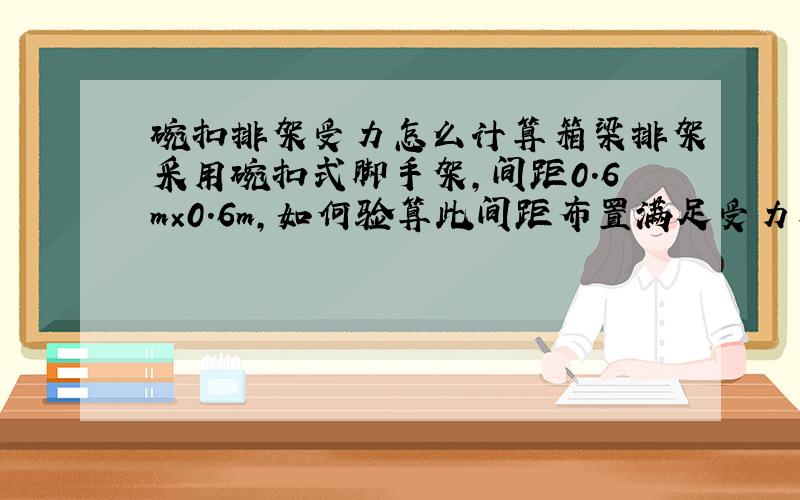 碗扣排架受力怎么计算箱梁排架采用碗扣式脚手架,间距0.6m×0.6m,如何验算此间距布置满足受力要求?