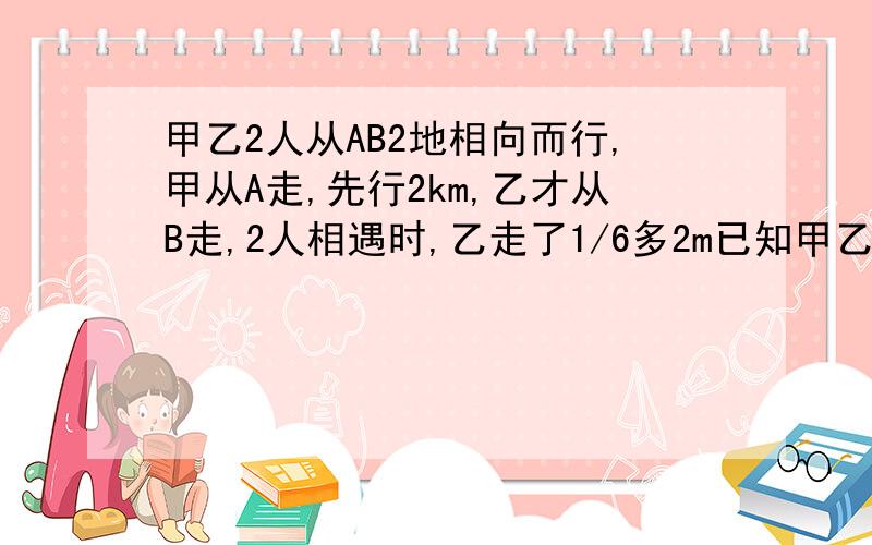 甲乙2人从AB2地相向而行,甲从A走,先行2km,乙才从B走,2人相遇时,乙走了1/6多2m已知甲乙速度比是3：1