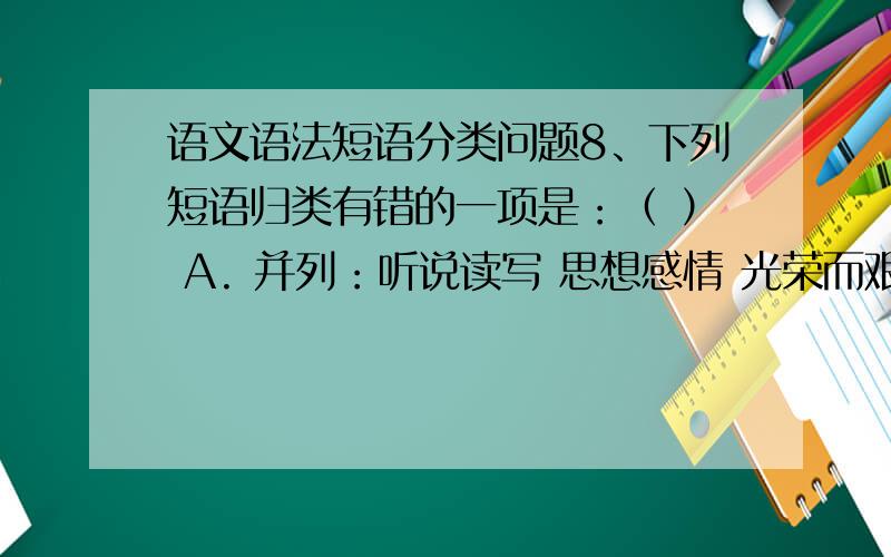 语文语法短语分类问题8、下列短语归类有错的一项是：（ ） A. 并列：听说读写 思想感情 光荣而艰巨 轻松愉快 B. 偏