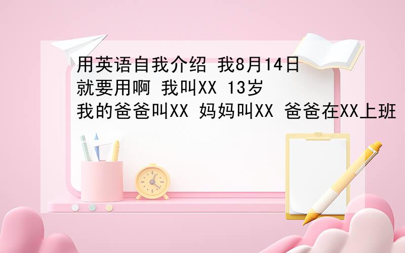 用英语自我介绍 我8月14日就要用啊 我叫XX 13岁 我的爸爸叫XX 妈妈叫XX 爸爸在XX上班 妈妈在家