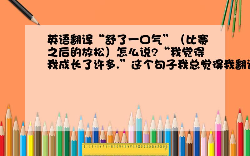 英语翻译“舒了一口气”（比赛之后的放松）怎么说?“我觉得我成长了许多.”这个句子我总觉得我翻译的太幼稚了,有没有好的翻译