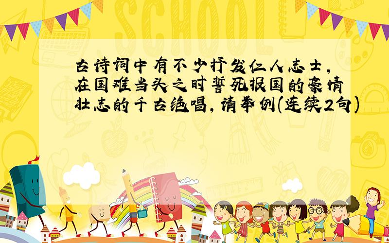 古诗词中有不少抒发仁人志士,在国难当头之时誓死报国的豪情壮志的千古绝唱,请举例(连续2句)