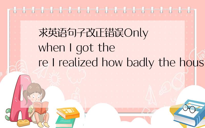 求英语句子改正错误Only when I got there I realized how badly the hous