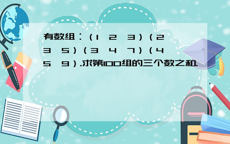 有数组：（1,2,3）（2,3,5）（3,4,7）（4,5,9）.求第100组的三个数之和.