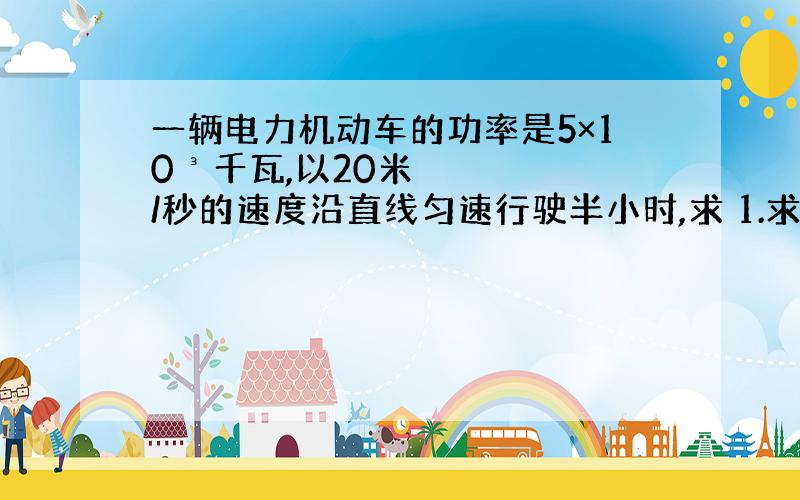 一辆电力机动车的功率是5×10³千瓦,以20米/秒的速度沿直线匀速行驶半小时,求 1.求