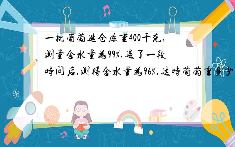 一批葡萄进仓库重400千克,测量含水量为99%,过了一段时间后,测得含水量为96%,这时葡萄重多少千克?