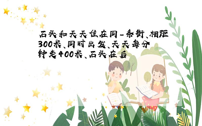 石头和天天住在同-条街、相距300米、同时出发、天天每分钟走400米、石头在后