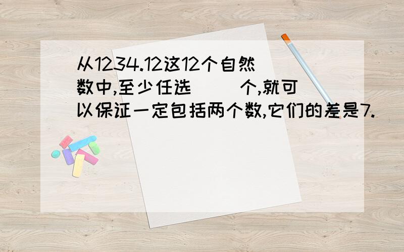 从1234.12这12个自然数中,至少任选( ）个,就可以保证一定包括两个数,它们的差是7.