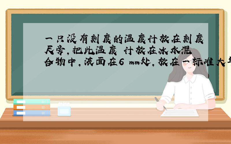 一只没有刻度的温度计放在刻度尺旁,把此温度 计放在冰水混合物中,液面在6 mm处,放在一标准大气压的沸水