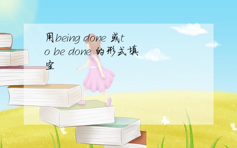 用being done 或to be done 的形式填空