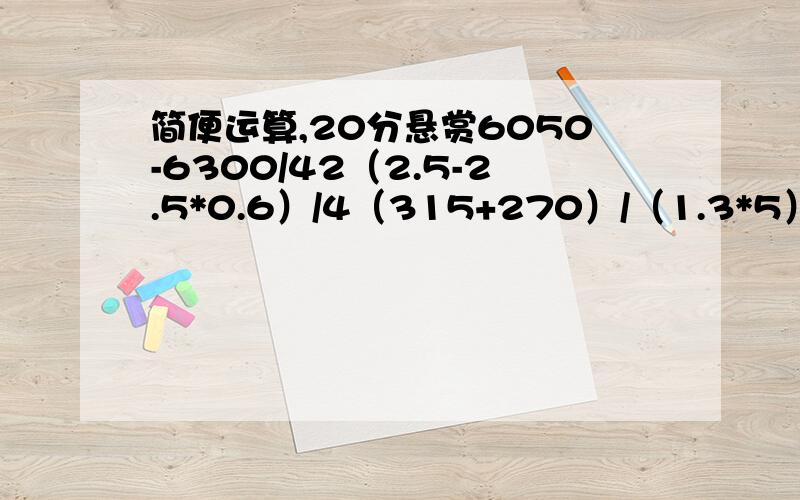 简便运算,20分悬赏6050-6300/42（2.5-2.5*0.6）/4（315+270）/（1.3*5）我很急啊！！