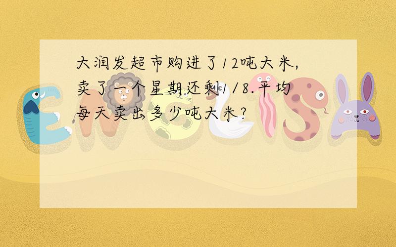 大润发超市购进了12吨大米,卖了一个星期还剩1/8.平均每天卖出多少吨大米?