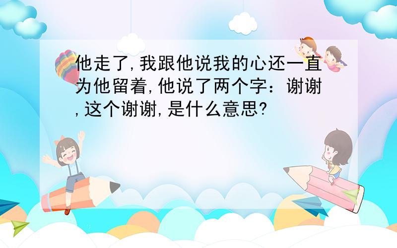 他走了,我跟他说我的心还一直为他留着,他说了两个字：谢谢,这个谢谢,是什么意思?