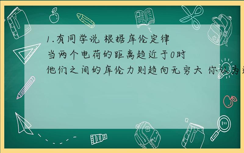 1.有同学说 根据库伦定律 当两个电荷的距离趋近于0时 他们之间的库伦力则趋向无穷大 你认为这种说法对吗 为什么