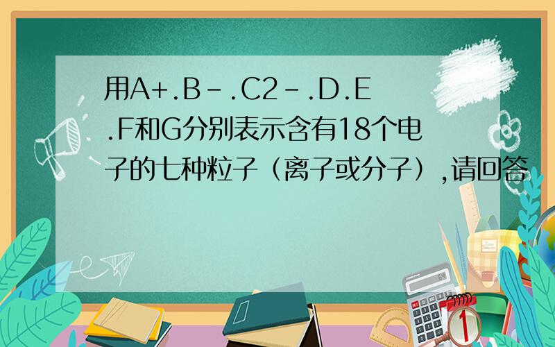 用A+.B-.C2-.D.E.F和G分别表示含有18个电子的七种粒子（离子或分子）,请回答