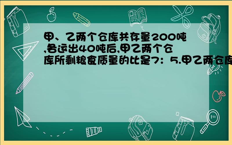 甲、乙两个仓库共存量200吨,各运出40吨后,甲乙两个仓库所剩粮食质量的比是7：5.甲乙两仓库原来个存粮多少吨?列式,或