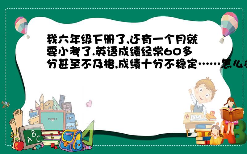 我六年级下册了,还有一个月就要小考了.英语成绩经常60多分甚至不及格,成绩十分不稳定……怎么办!