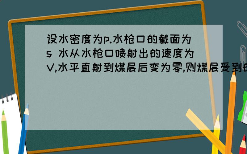 设水密度为p.水枪口的截面为s 水从水枪口喷射出的速度为V,水平直射到煤层后变为零,则煤层受到的平均冲力是多少