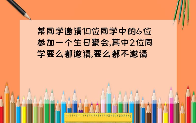 某同学邀请10位同学中的6位参加一个生日聚会,其中2位同学要么都邀请,要么都不邀请