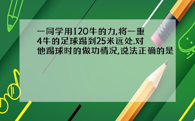 一同学用120牛的力,将一重4牛的足球踢到25米远处.对他踢球时的做功情况,说法正确的是