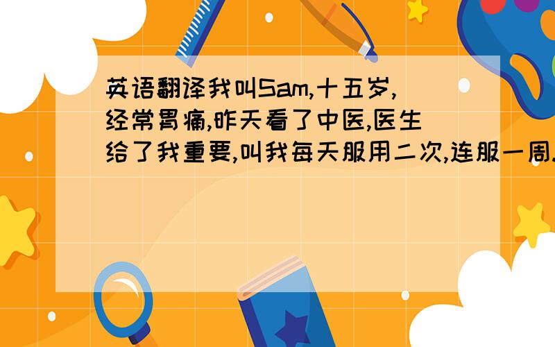 英语翻译我叫Sam,十五岁,经常胃痛,昨天看了中医,医生给了我重要,叫我每天服用二次,连服一周.他还建议我多喝牛奶,多吃